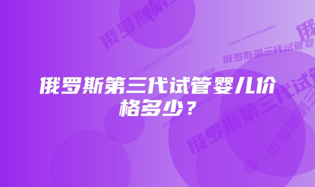 俄罗斯第三代试管婴儿价格多少？