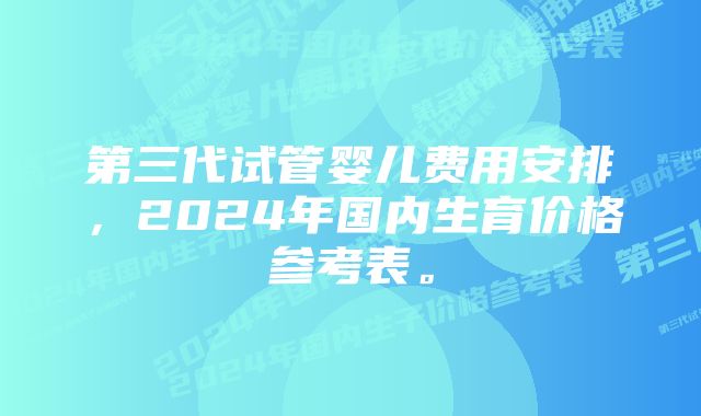 第三代试管婴儿费用安排，2024年国内生育价格参考表。