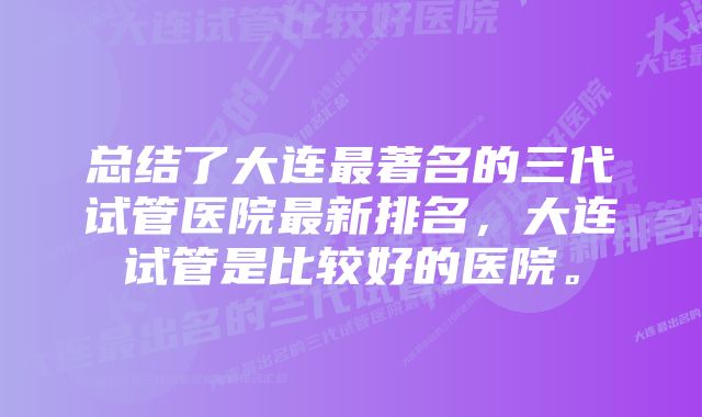 总结了大连最著名的三代试管医院最新排名，大连试管是比较好的医院。