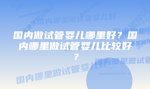 国内做试管婴儿哪里好？国内哪里做试管婴儿比较好？