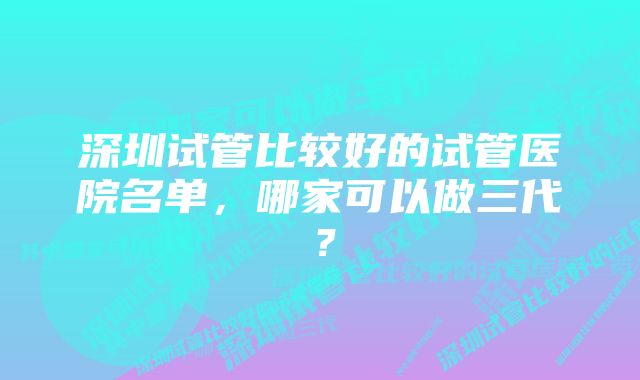 深圳试管比较好的试管医院名单，哪家可以做三代？