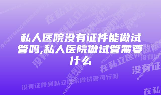 私人医院没有证件能做试管吗,私人医院做试管需要什么