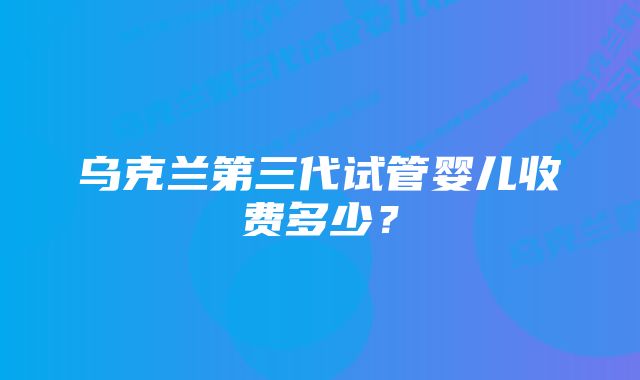 乌克兰第三代试管婴儿收费多少？