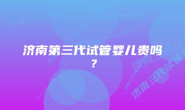 济南第三代试管婴儿贵吗？