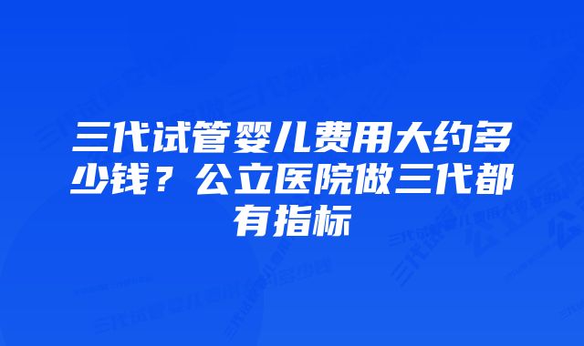 三代试管婴儿费用大约多少钱？公立医院做三代都有指标