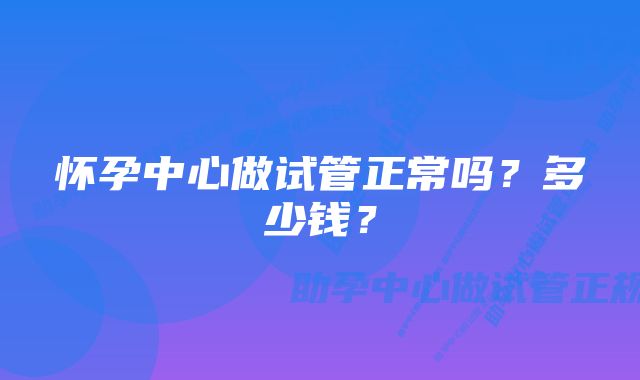 怀孕中心做试管正常吗？多少钱？