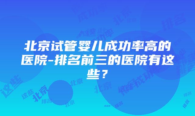 北京试管婴儿成功率高的医院-排名前三的医院有这些？