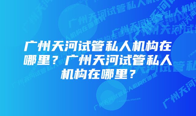 广州天河试管私人机构在哪里？广州天河试管私人机构在哪里？