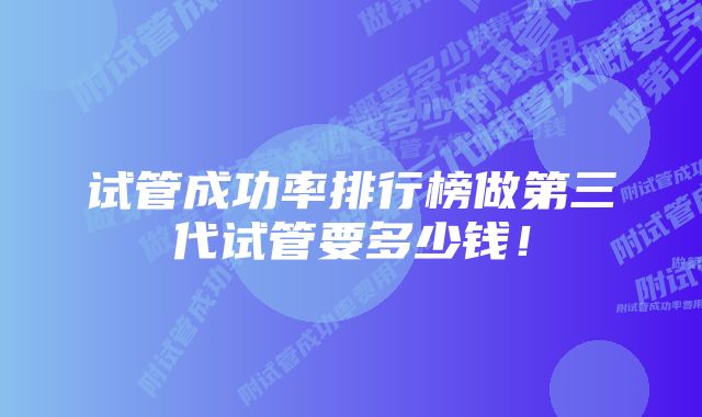 试管成功率排行榜做第三代试管要多少钱！