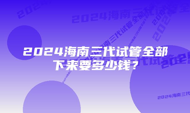 2024海南三代试管全部下来要多少钱？