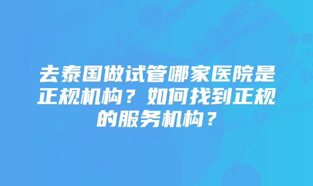 去泰国做试管哪家医院是正规机构？如何找到正规的服务机构？