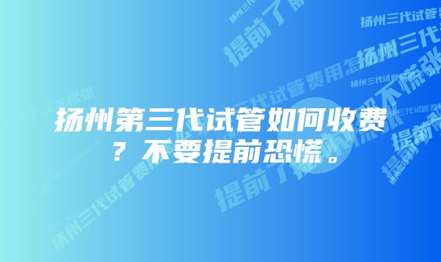 扬州第三代试管如何收费？不要提前恐慌。