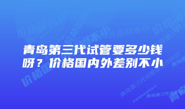 青岛第三代试管要多少钱呀？价格国内外差别不小