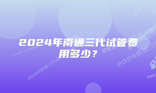 2024年南通三代试管费用多少？