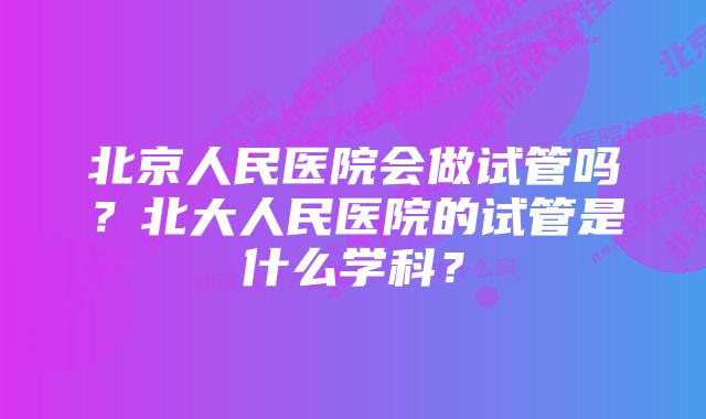 北京人民医院会做试管吗？北大人民医院的试管是什么学科？