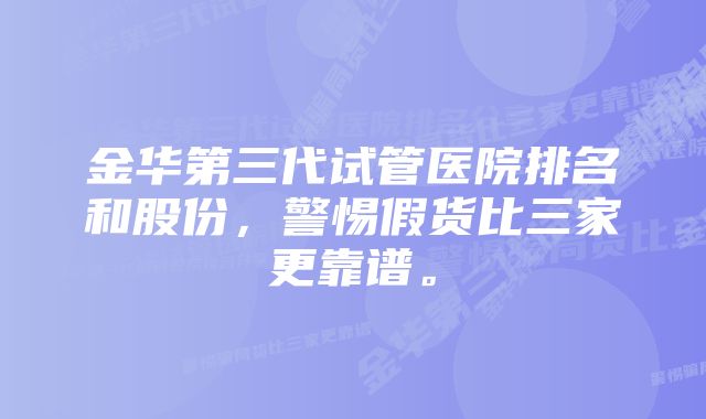 金华第三代试管医院排名和股份，警惕假货比三家更靠谱。