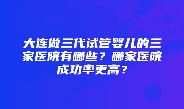 大连做三代试管婴儿的三家医院有哪些？哪家医院成功率更高？