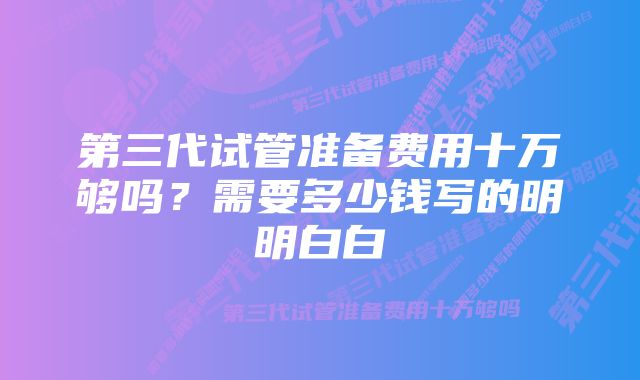 第三代试管准备费用十万够吗？需要多少钱写的明明白白