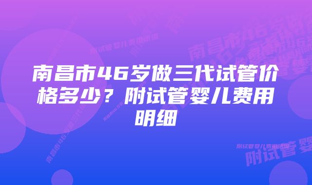 南昌市46岁做三代试管价格多少？附试管婴儿费用明细