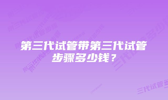 第三代试管带第三代试管步骤多少钱？