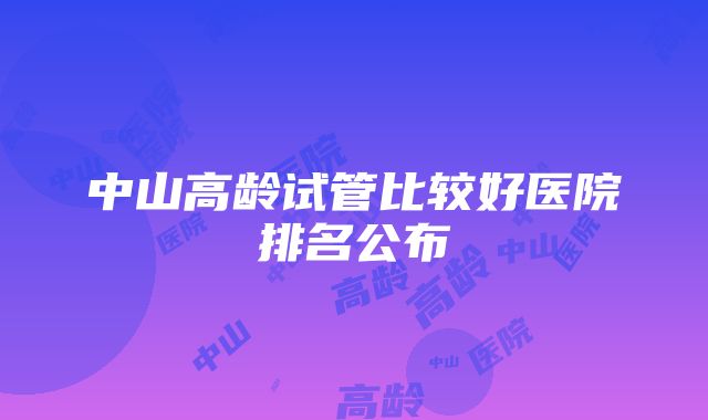 中山高龄试管比较好医院排名公布