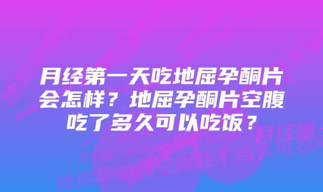 月经第一天吃地屈孕酮片会怎样？地屈孕酮片空腹吃了多久可以吃饭？