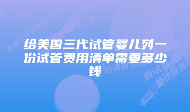 给美国三代试管婴儿列一份试管费用清单需要多少钱