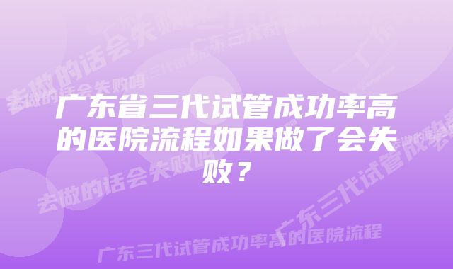 广东省三代试管成功率高的医院流程如果做了会失败？