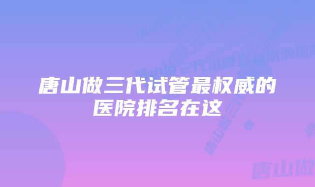 唐山做三代试管最权威的医院排名在这