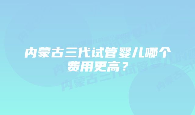 内蒙古三代试管婴儿哪个费用更高？