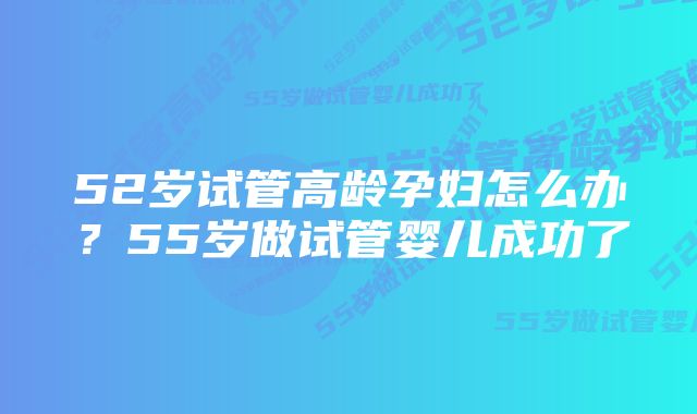 52岁试管高龄孕妇怎么办？55岁做试管婴儿成功了