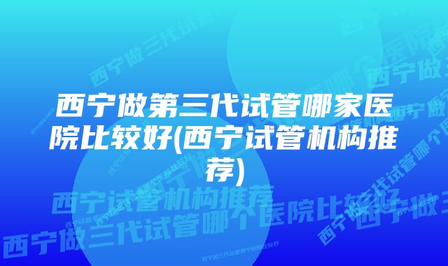 西宁做第三代试管哪家医院比较好(西宁试管机构推荐)