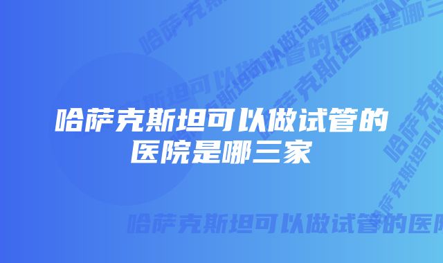 哈萨克斯坦可以做试管的医院是哪三家