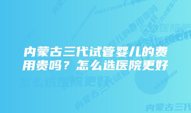 内蒙古三代试管婴儿的费用贵吗？怎么选医院更好