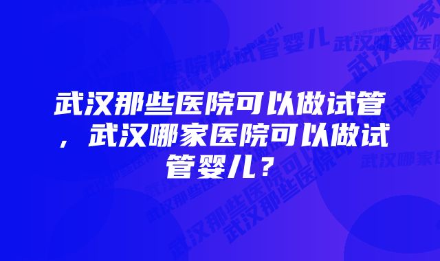 武汉那些医院可以做试管，武汉哪家医院可以做试管婴儿？