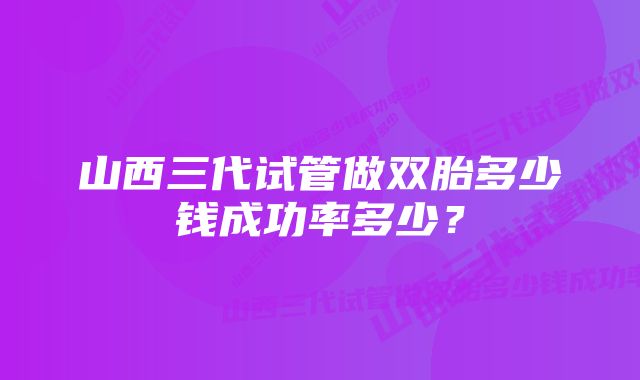 山西三代试管做双胎多少钱成功率多少？