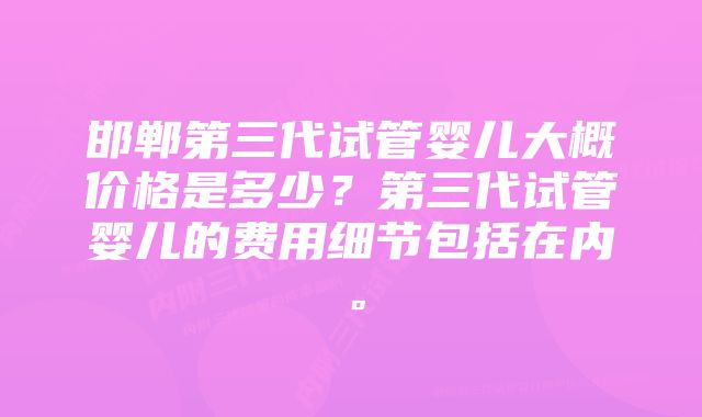 邯郸第三代试管婴儿大概价格是多少？第三代试管婴儿的费用细节包括在内。