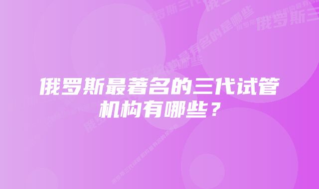 俄罗斯最著名的三代试管机构有哪些？