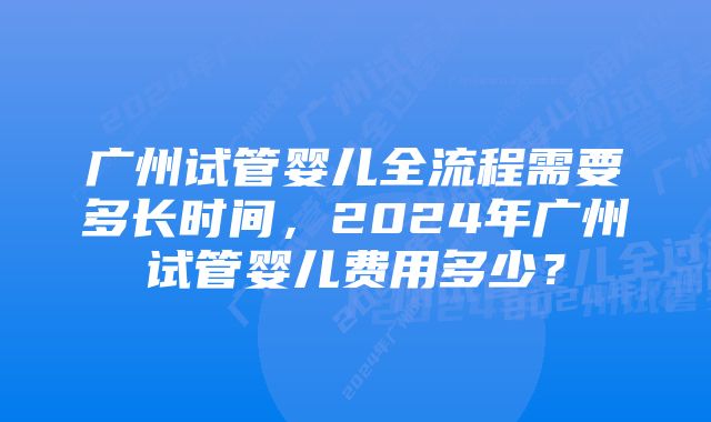 广州试管婴儿全流程需要多长时间，2024年广州试管婴儿费用多少？