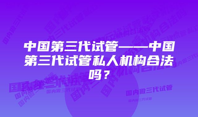 中国第三代试管——中国第三代试管私人机构合法吗？