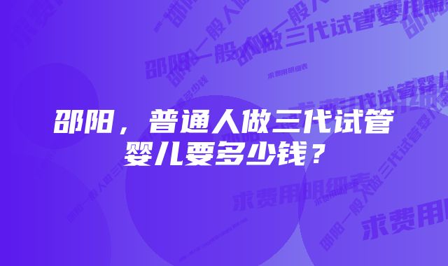 邵阳，普通人做三代试管婴儿要多少钱？