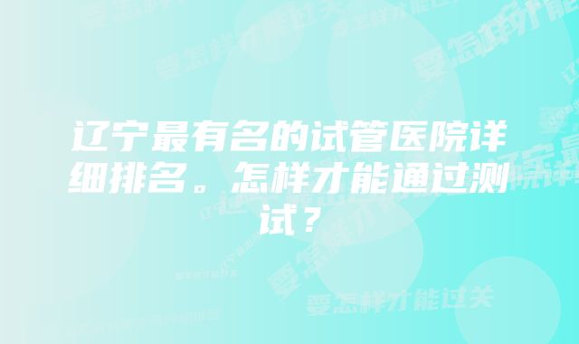 辽宁最有名的试管医院详细排名。怎样才能通过测试？