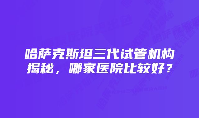 哈萨克斯坦三代试管机构揭秘，哪家医院比较好？