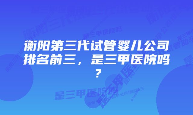 衡阳第三代试管婴儿公司排名前三，是三甲医院吗？