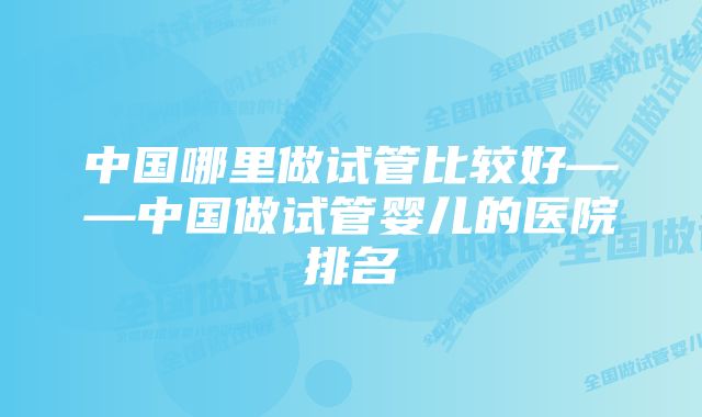 中国哪里做试管比较好——中国做试管婴儿的医院排名