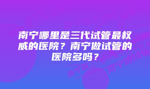 南宁哪里是三代试管最权威的医院？南宁做试管的医院多吗？