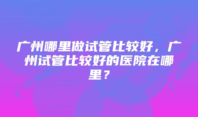 广州哪里做试管比较好，广州试管比较好的医院在哪里？