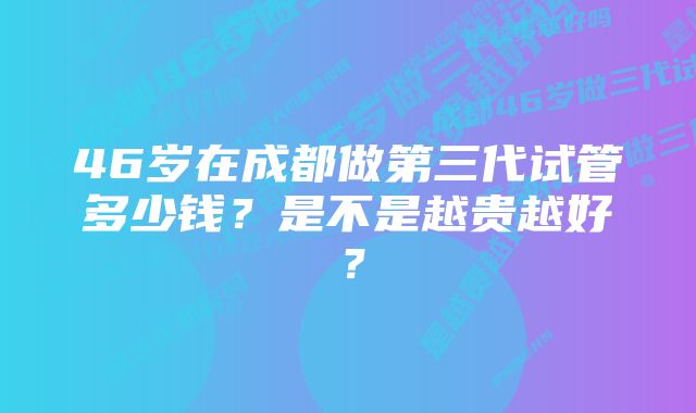 46岁在成都做第三代试管多少钱？是不是越贵越好？