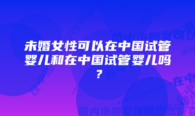 未婚女性可以在中国试管婴儿和在中国试管婴儿吗？