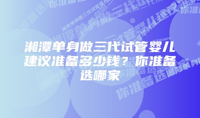 湘潭单身做三代试管婴儿建议准备多少钱？你准备选哪家